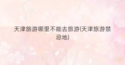 天津旅游哪里不能去旅游(天津旅游禁忌地)
