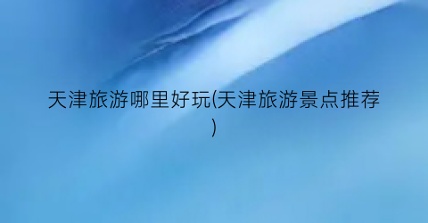 天津旅游哪里好玩(天津旅游景点推荐)