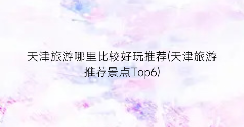 天津旅游哪里比较好玩推荐(天津旅游推荐景点Top6)