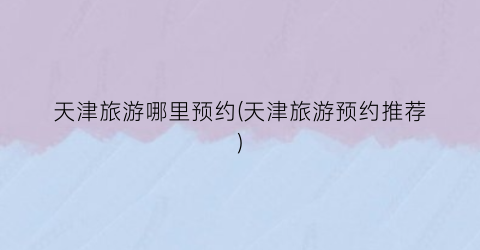 天津旅游哪里预约(天津旅游预约推荐)