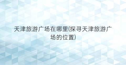 天津旅游广场在哪里(探寻天津旅游广场的位置)