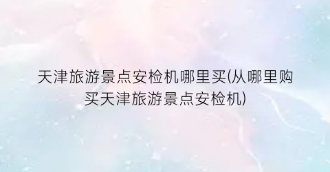 天津旅游景点安检机哪里买(从哪里购买天津旅游景点安检机)