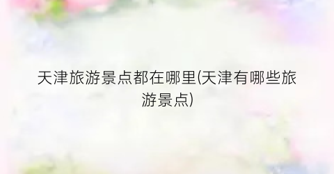 天津旅游景点都在哪里(天津有哪些旅游景点)