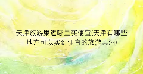 天津旅游果酒哪里买便宜(天津有哪些地方可以买到便宜的旅游果酒)