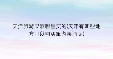 天津旅游果酒哪里买的(天津有哪些地方可以购买旅游果酒呢)