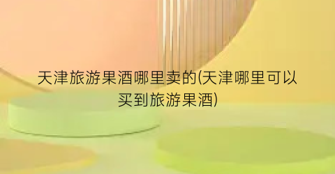 天津旅游果酒哪里卖的(天津哪里可以买到旅游果酒)