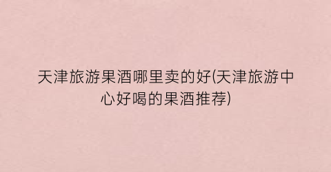 天津旅游果酒哪里卖的好(天津旅游中心好喝的果酒推荐)