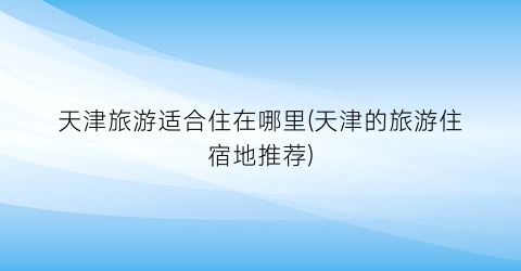 天津旅游适合住在哪里(天津的旅游住宿地推荐)