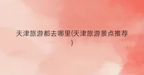 天津旅游都去哪里(天津旅游景点推荐)