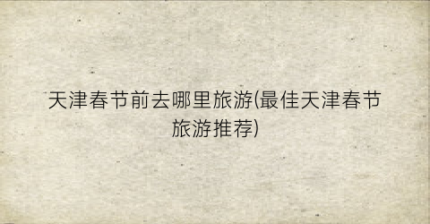 天津春节前去哪里旅游(最佳天津春节旅游推荐)