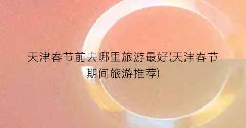 天津春节前去哪里旅游最好(天津春节期间旅游推荐)