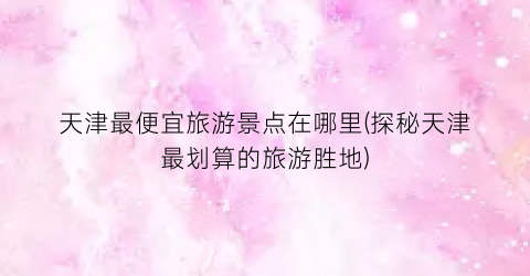 天津最便宜旅游景点在哪里(探秘天津最划算的旅游胜地)