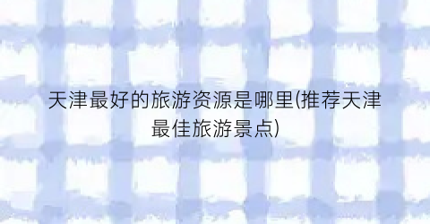 天津最好的旅游资源是哪里(推荐天津最佳旅游景点)