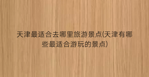 天津最适合去哪里旅游景点(天津有哪些最适合游玩的景点)