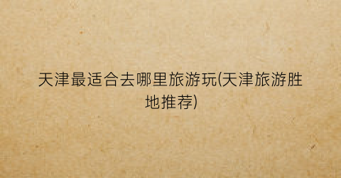 天津最适合去哪里旅游玩(天津旅游胜地推荐)