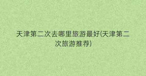 天津第二次去哪里旅游最好(天津第二次旅游推荐)