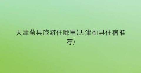 天津蓟县旅游住哪里(天津蓟县住宿推荐)