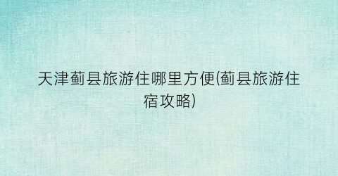 天津蓟县旅游住哪里方便(蓟县旅游住宿攻略)