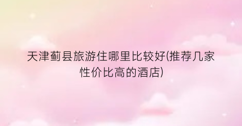 天津蓟县旅游住哪里比较好(推荐几家性价比高的酒店)