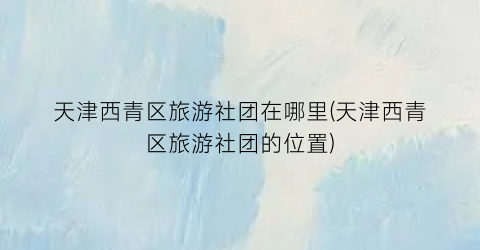 天津西青区旅游社团在哪里(天津西青区旅游社团的位置)