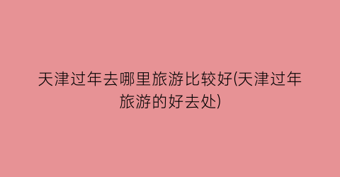 天津过年去哪里旅游比较好(天津过年旅游的好去处)