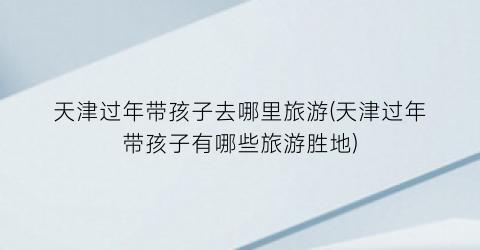 天津过年带孩子去哪里旅游(天津过年带孩子有哪些旅游胜地)
