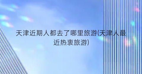 天津近期人都去了哪里旅游(天津人最近热衷旅游)