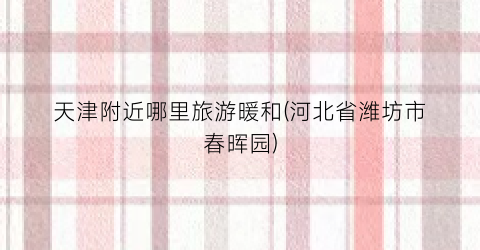 天津附近哪里旅游暖和(河北省潍坊市春晖园)