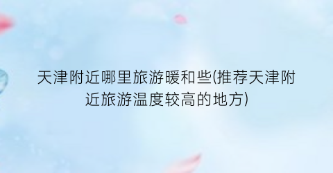 天津附近哪里旅游暖和些(推荐天津附近旅游温度较高的地方)