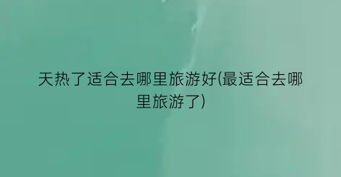 天热了适合去哪里旅游好(最适合去哪里旅游了)