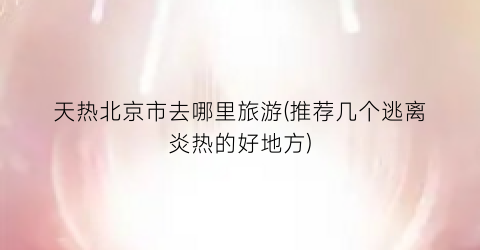 天热北京市去哪里旅游(推荐几个逃离炎热的好地方)