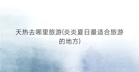 天热去哪里旅游(炎炎夏日最适合旅游的地方)