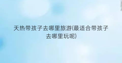 天热带孩子去哪里旅游(最适合带孩子去哪里玩呢)