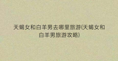 天蝎女和白羊男去哪里旅游(天蝎女和白羊男旅游攻略)