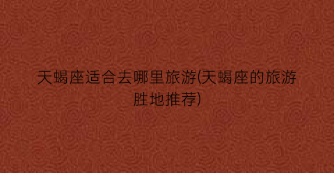 天蝎座适合去哪里旅游(天蝎座的旅游胜地推荐)