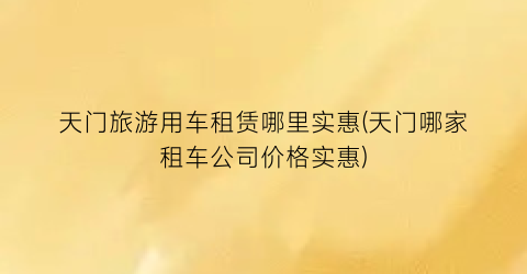 天门旅游用车租赁哪里实惠(天门哪家租车公司价格实惠)