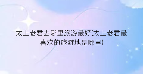 太上老君去哪里旅游最好(太上老君最喜欢的旅游地是哪里)