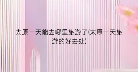 太原一天能去哪里旅游了(太原一天旅游的好去处)