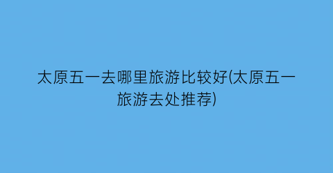 太原五一去哪里旅游比较好(太原五一旅游去处推荐)