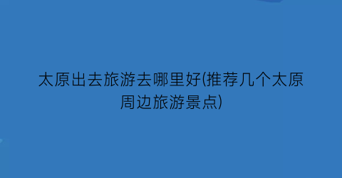太原出去旅游去哪里好(推荐几个太原周边旅游景点)