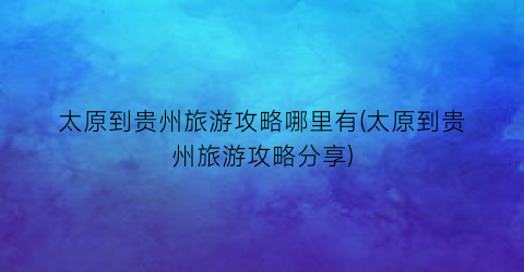 太原到贵州旅游攻略哪里有(太原到贵州旅游攻略分享)