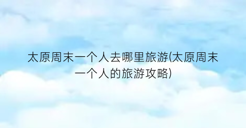 太原周末一个人去哪里旅游(太原周末一个人的旅游攻略)