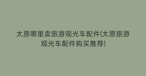 太原哪里卖旅游观光车配件(太原旅游观光车配件购买推荐)