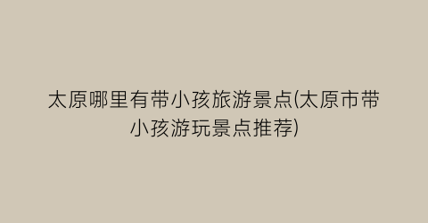 太原哪里有带小孩旅游景点(太原市带小孩游玩景点推荐)