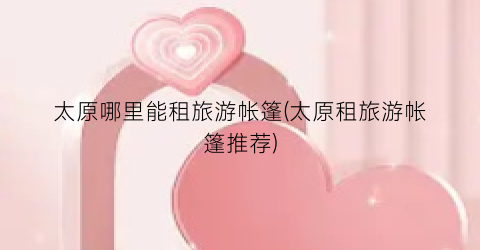太原哪里能租旅游帐篷(太原租旅游帐篷推荐)