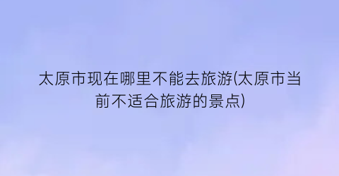 太原市现在哪里不能去旅游(太原市当前不适合旅游的景点)