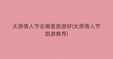 太原情人节去哪里旅游好(太原情人节旅游推荐)