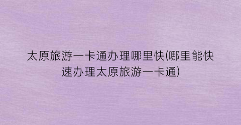 太原旅游一卡通办理哪里快(哪里能快速办理太原旅游一卡通)