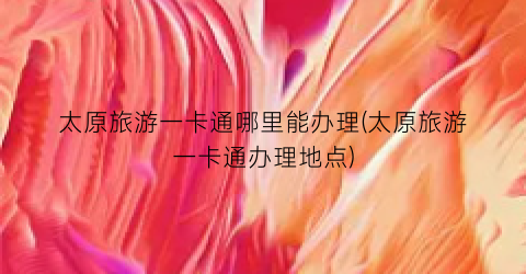 太原旅游一卡通哪里能办理(太原旅游一卡通办理地点)