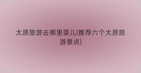 太原旅游去哪里耍儿(推荐六个太原旅游景点)
